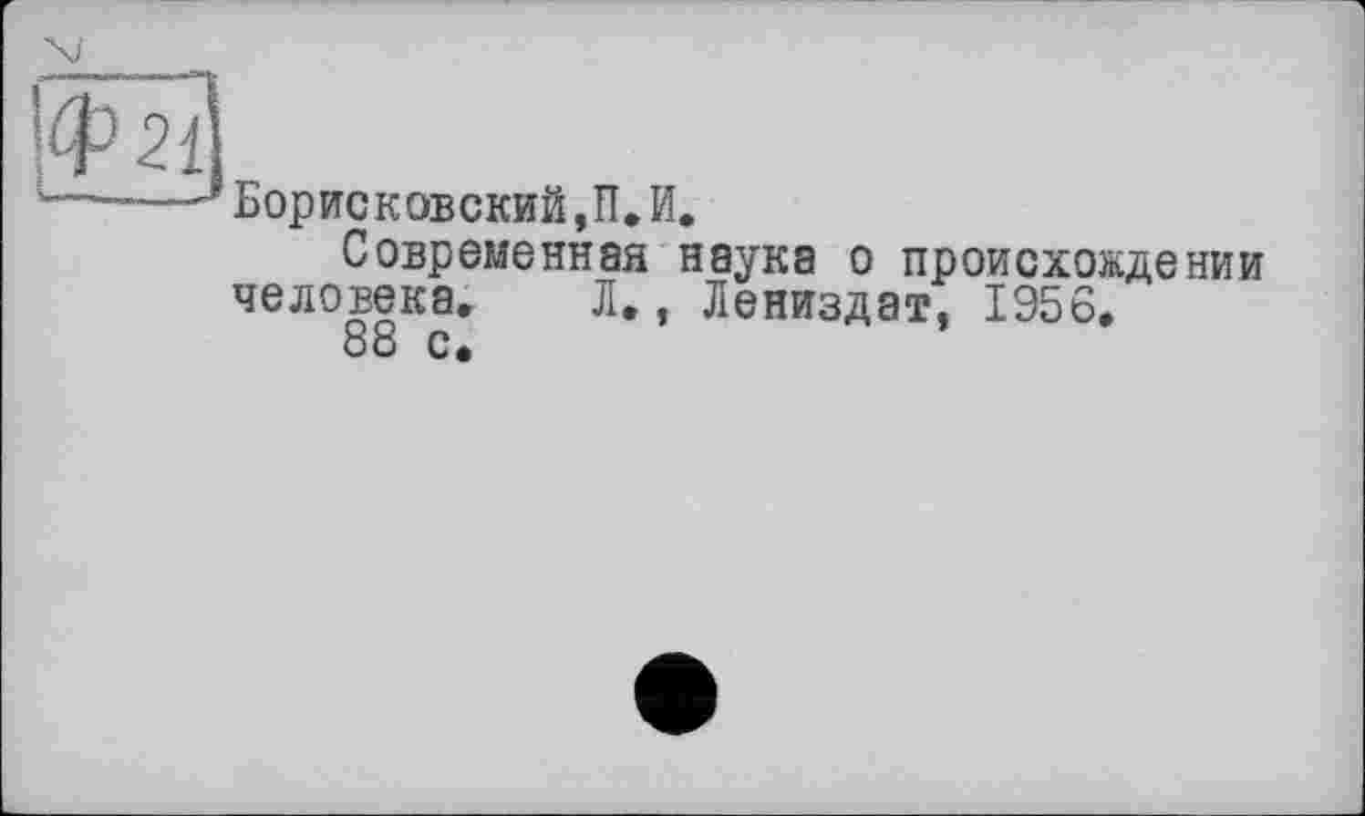 ﻿1
]Ф21
БорИСКОВСКИЙ,П,И.
Современная наука о происхождении человека, Л., Лениздат, 1956, 88 с.